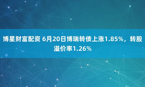 博星财富配资 6月20日博瑞转债上涨1.85%，转股溢价率1.26%