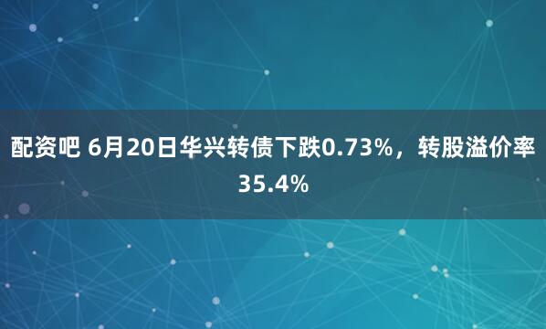 配资吧 6月20日华兴转债下跌0.73%，转股溢价率35.4%