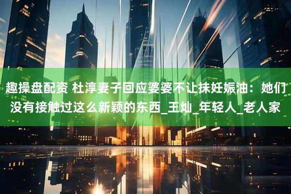 趣操盘配资 杜淳妻子回应婆婆不让抹妊娠油：她们没有接触过这么新颖的东西_王灿_年轻人_老人家