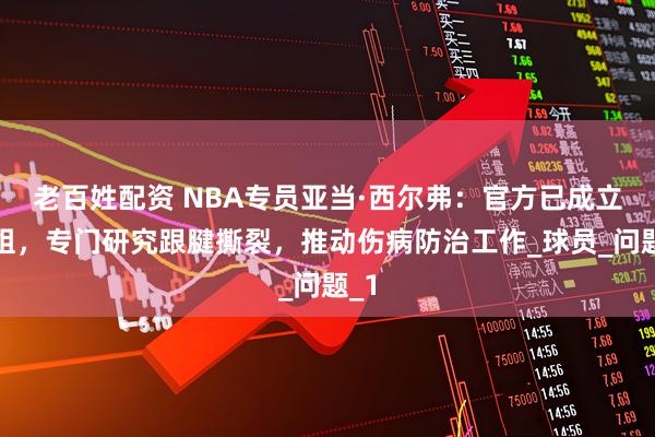 老百姓配资 NBA专员亚当·西尔弗：官方已成立小组，专门研究跟腱撕裂，推动伤病防治工作_球员_问题_1