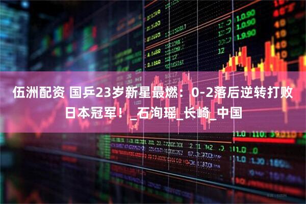 伍洲配资 国乒23岁新星最燃：0-2落后逆转打败日本冠军！_石洵瑶_长崎_中国