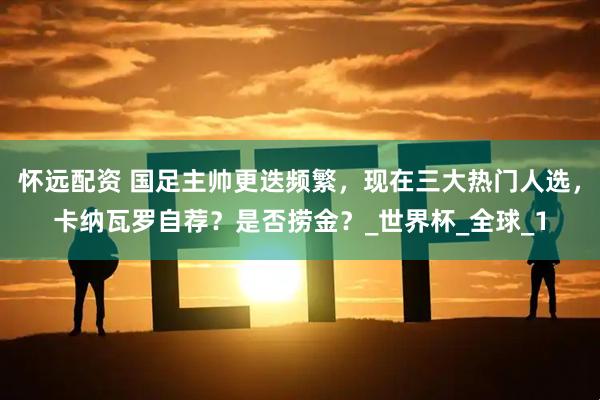 怀远配资 国足主帅更迭频繁，现在三大热门人选，卡纳瓦罗自荐？是否捞金？_世界杯_全球_1