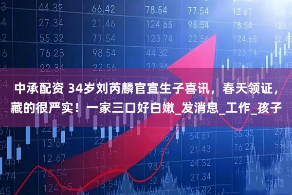 中承配资 34岁刘芮麟官宣生子喜讯，春天领证，藏的很严实！一家三口好白嫩_发消息_工作_孩子