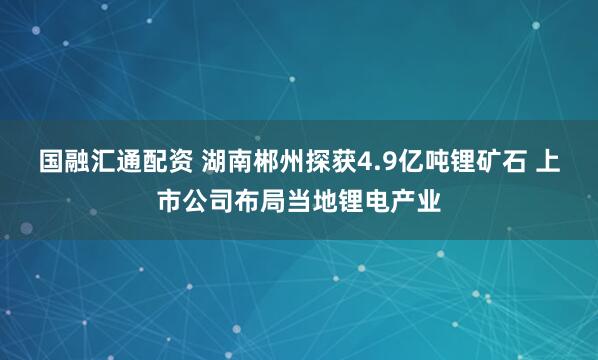 国融汇通配资 湖南郴州探获4.9亿吨锂矿石 上市公司布局当地锂电产业