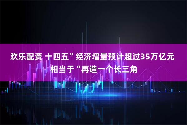 欢乐配资 十四五”经济增量预计超过35万亿元 相当于“再造一个长三角