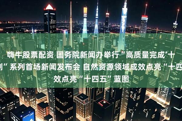 嗨牛股票配资 国务院新闻办举行“高质量完成‘十四五’规划”系列首场新闻发布会 自然资源领域成效点亮“十四五”蓝图