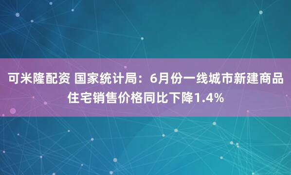 可米隆配资 国家统计局：6月份一线城市新建商品住宅销售价格同比下降1.4%