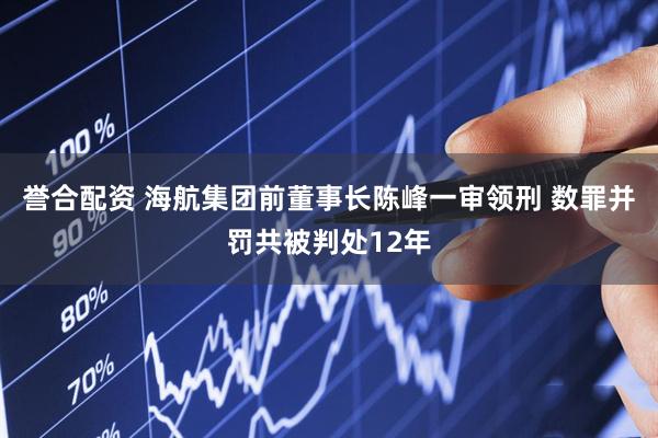 誉合配资 海航集团前董事长陈峰一审领刑 数罪并罚共被判处12年