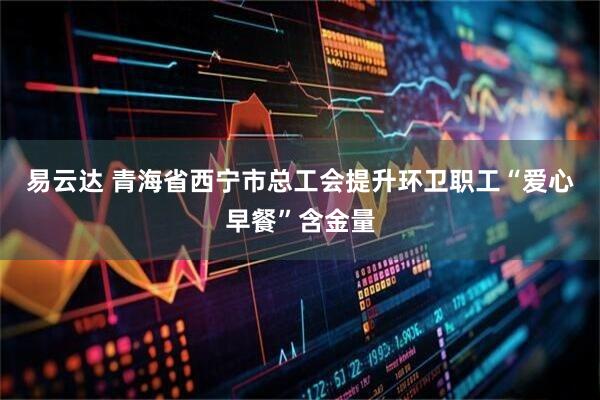 易云达 青海省西宁市总工会提升环卫职工“爱心早餐”含金量
