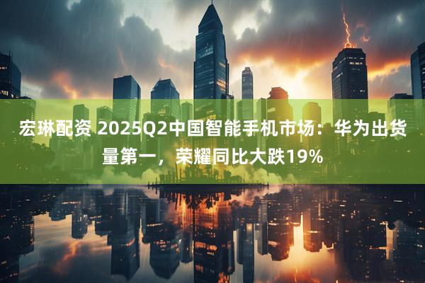 宏琳配资 2025Q2中国智能手机市场：华为出货量第一，荣耀同比大跌19%