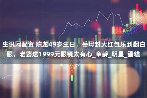 生讯网配资 陈龙49岁生日，岳母封大红包乐到翻白眼，老婆送1999元眼镜太有心_章龄_明星_蛋糕