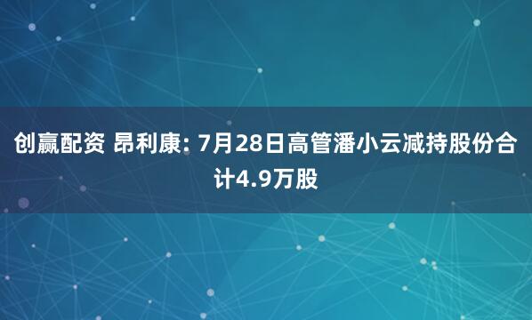 创赢配资 昂利康: 7月28日高管潘小云减持股份合计4.9万股