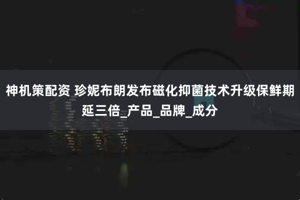 神机策配资 珍妮布朗发布磁化抑菌技术升级保鲜期延三倍_产品_品牌_成分