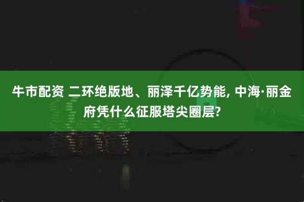 牛市配资 二环绝版地、丽泽千亿势能, 中海·丽金府凭什么征服塔尖圈层?