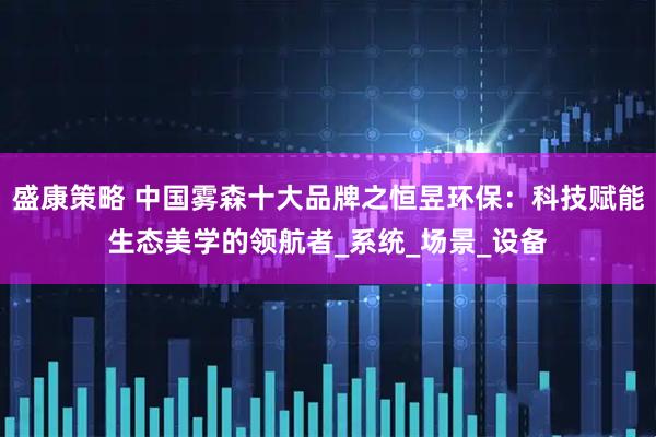 盛康策略 中国雾森十大品牌之恒昱环保：科技赋能生态美学的领航者_系统_场景_设备