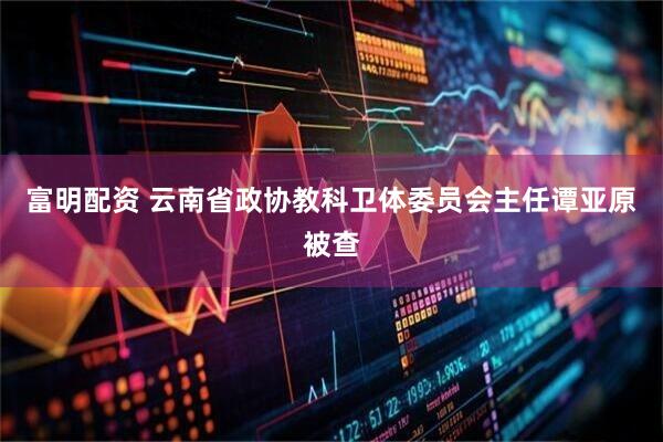 富明配资 云南省政协教科卫体委员会主任谭亚原被查