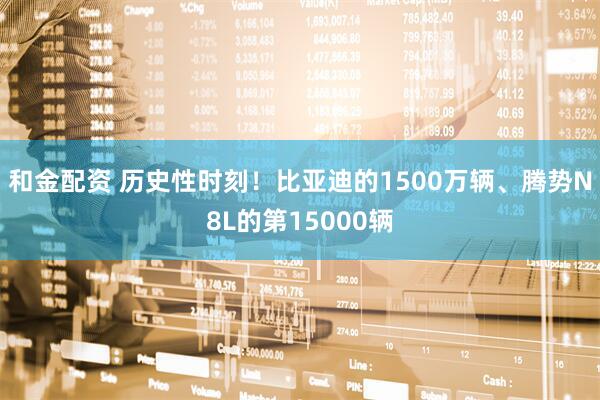 和金配资 历史性时刻！比亚迪的1500万辆、腾势N8L的第15000辆