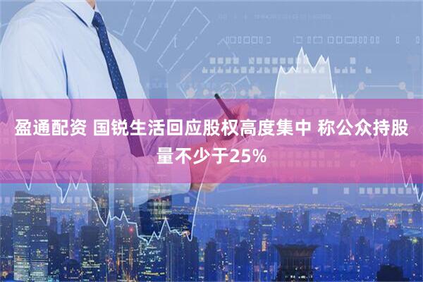盈通配资 国锐生活回应股权高度集中 称公众持股量不少于25%