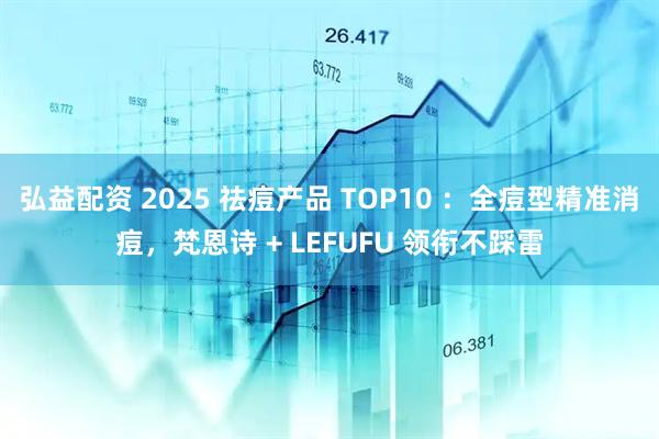 弘益配资 2025 祛痘产品 TOP10 ：全痘型精准消痘，梵恩诗 + LEFUFU 领衔不踩雷