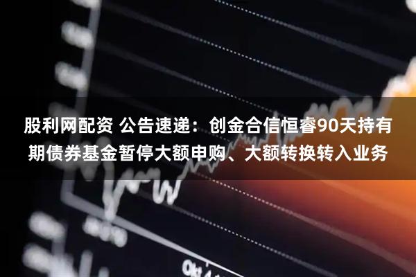 股利网配资 公告速递：创金合信恒睿90天持有期债券基金暂停大额申购、大额转换转入业务