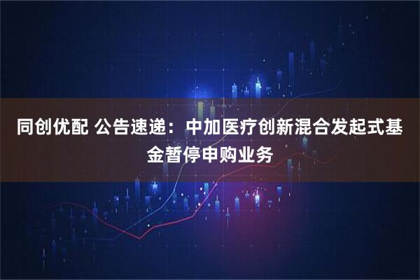 同创优配 公告速递：中加医疗创新混合发起式基金暂停申购业务
