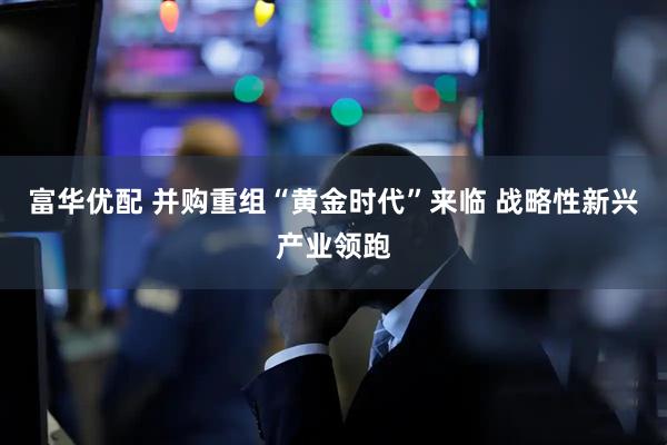 富华优配 并购重组“黄金时代”来临 战略性新兴产业领跑